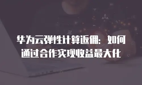 华为云弹性计算返佣：如何通过合作实现收益最大化