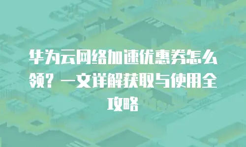 华为云网络加速优惠券怎么领？一文详解获取与使用全攻略