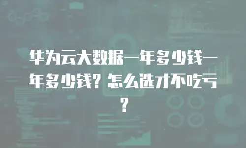 华为云大数据一年多少钱一年多少钱？怎么选才不吃亏？