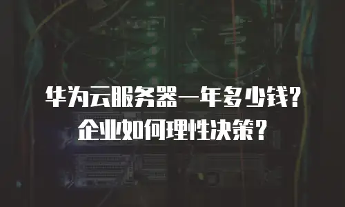 华为云服务器一年多少钱？企业如何理性决策？