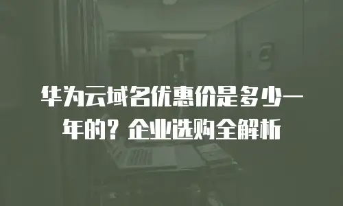 华为云域名优惠价是多少一年的？企业选购全解析