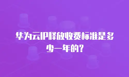 华为云IP释放收费标准是多少一年的？
