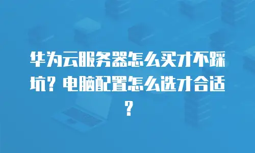 华为云服务器怎么买才不踩坑？电脑配置怎么选才合适？