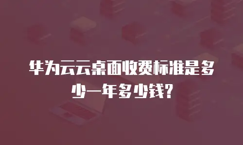 华为云云桌面收费标准是多少一年多少钱？