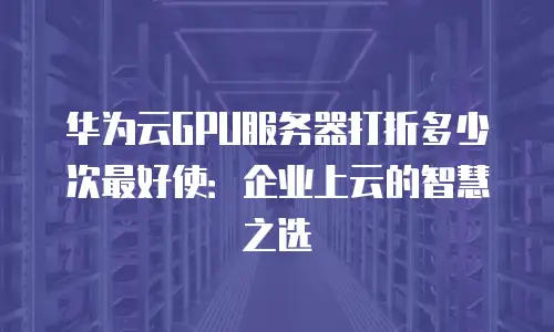 华为云GPU服务器打折多少次最好使：企业上云的智慧之选