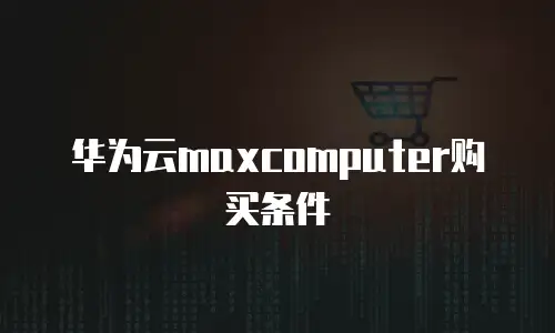 华为云maxcomputer购买条件