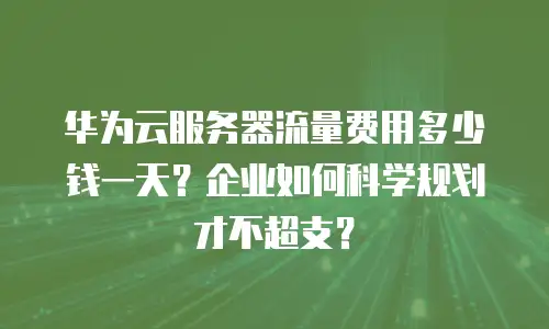 华为云服务器流量费用多少钱一天？企业如何科学规划才不超支？