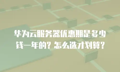 华为云服务器优惠期是多少钱一年的？怎么选才划算？