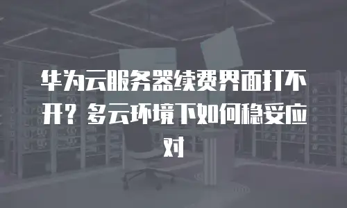 华为云服务器续费界面打不开？多云环境下如何稳妥应对