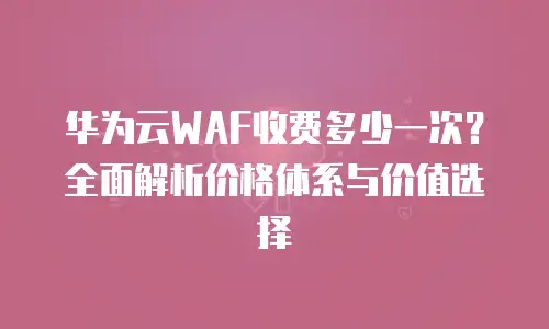 华为云WAF收费多少一次？全面解析价格体系与价值选择