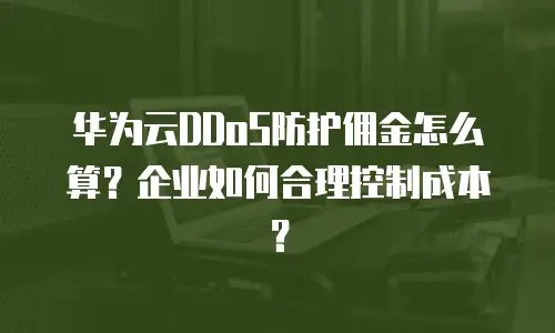 华为云DDoS防护佣金怎么算？企业如何合理控制成本？