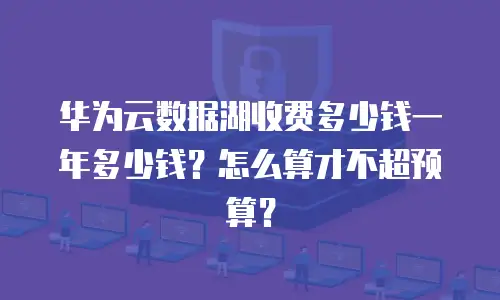 华为云数据湖收费多少钱一年多少钱？怎么算才不超预算？