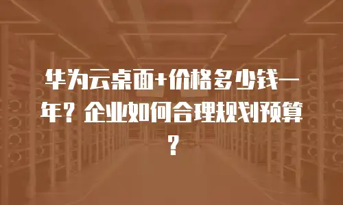 华为云桌面+价格多少钱一年？企业如何合理规划预算？