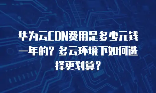 华为云CDN费用是多少元钱一年的？多云环境下如何选择更划算？