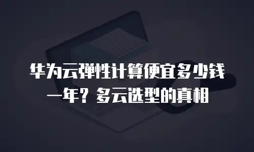华为云弹性计算便宜多少钱一年？多云选型的真相
