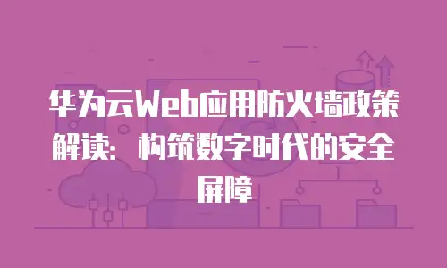 华为云Web应用防火墙政策解读：构筑数字时代的安全屏障