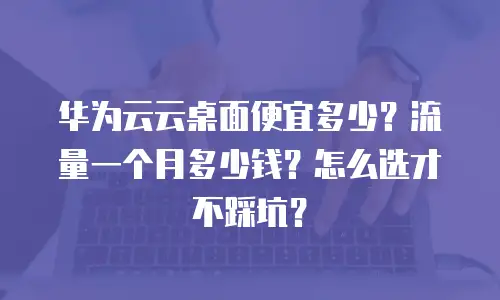 华为云云桌面便宜多少？流量一个月多少钱？怎么选才不踩坑？
