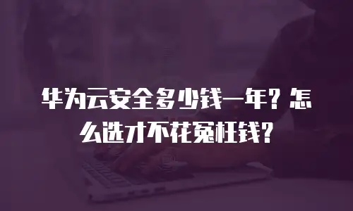 华为云安全多少钱一年？怎么选才不花冤枉钱？