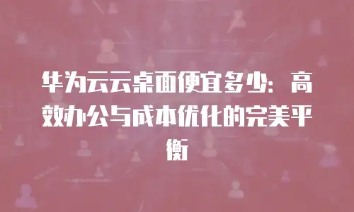 华为云云桌面便宜多少：高效办公与成本优化的完美平衡