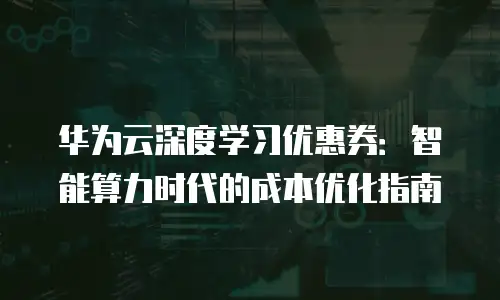 华为云深度学习优惠券：智能算力时代的成本优化指南