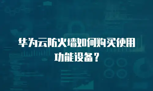 华为云防火墙如何购买使用功能设备？