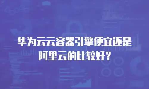 华为云云容器引擎便宜还是阿里云的比较好？