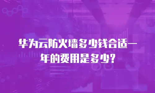 华为云防火墙多少钱合适一年的费用是多少？