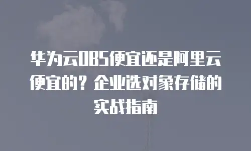 华为云OBS便宜还是阿里云便宜的？企业选对象存储的实战指南