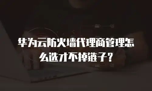 华为云防火墙代理商管理怎么选才不掉链子？