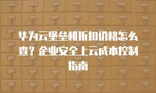 华为云堡垒机折扣价格怎么查？企业安全上云成本控制指南