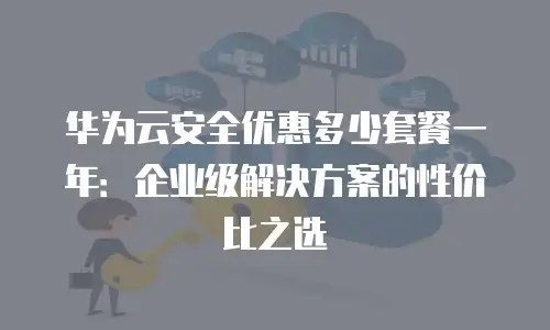 华为云安全优惠多少套餐一年：企业级解决方案的性价比之选