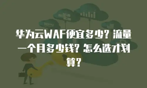 华为云WAF便宜多少？流量一个月多少钱？怎么选才划算？