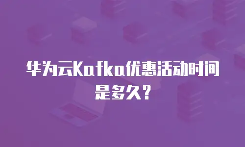 华为云Kafka优惠活动时间是多久？