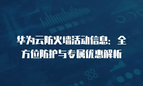 华为云防火墙活动信息：全方位防护与专属优惠解析