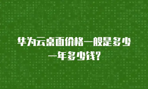华为云桌面价格一般是多少一年多少钱？