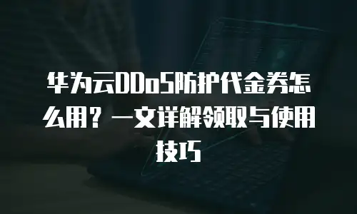华为云DDoS防护代金券怎么用？一文详解领取与使用技巧