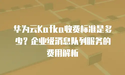华为云Kafka收费标准是多少？企业级消息队列服务的费用解析