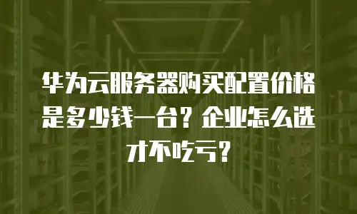 华为云服务器购买配置价格是多少钱一台？企业怎么选才不吃亏？