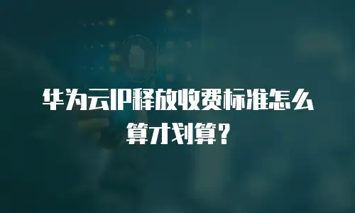 华为云IP释放收费标准怎么算才划算？