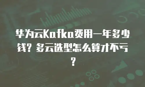华为云Kafka费用一年多少钱？多云选型怎么算才不亏？