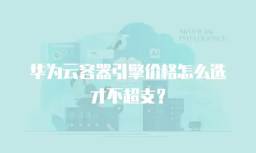 华为云容器引擎价格怎么选才不超支？
