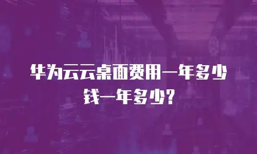 华为云云桌面费用一年多少钱一年多少？