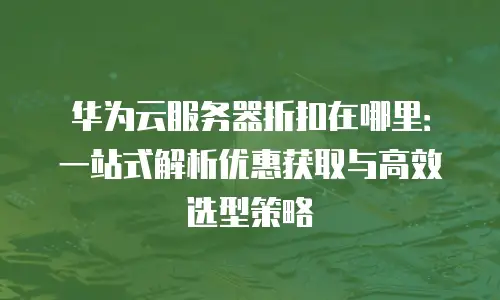 华为云服务器折扣在哪里：一站式解析优惠获取与高效选型策略