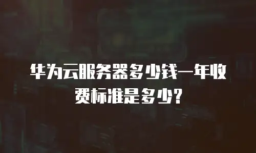 华为云服务器多少钱一年收费标准是多少？