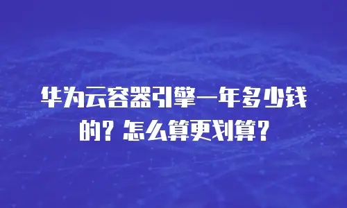 华为云容器引擎一年多少钱的？怎么算更划算？