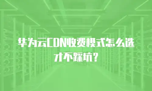 华为云CDN收费模式怎么选才不踩坑？
