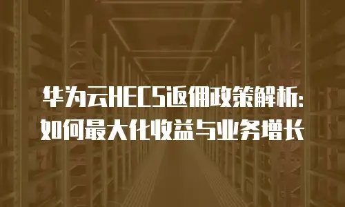 华为云HECS返佣政策解析：如何最大化收益与业务增长