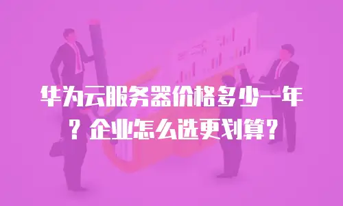 华为云服务器价格多少一年？企业怎么选更划算？