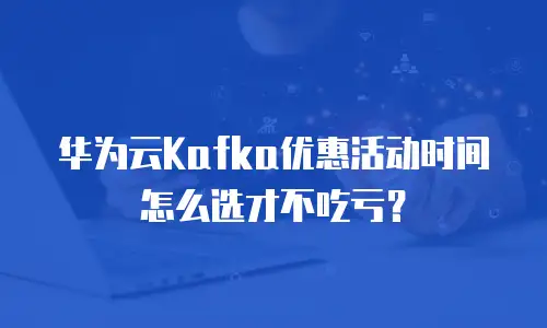 华为云Kafka优惠活动时间怎么选才不吃亏？