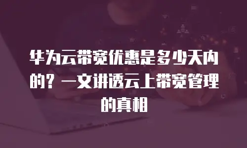 华为云带宽优惠是多少天内的？一文讲透云上带宽管理的真相
